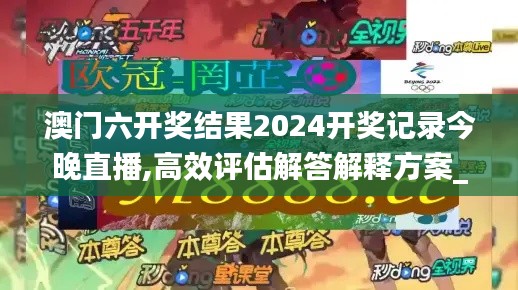 澳门六开奖结果2024开奖记录今晚直播,高效评估解答解释方案_KZU5.26.50影像版