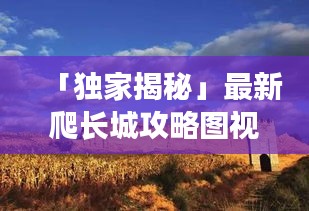 「独家揭秘」最新爬长城攻略图视频，带你征服雄伟壮丽的历史遗迹之旅