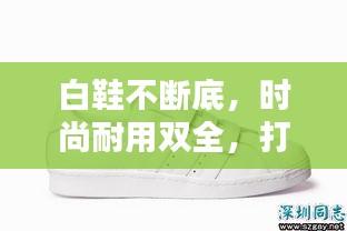 白鞋不断底，时尚耐用双全，打造完美鞋履之选