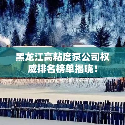 黑龙江高粘度泵公司权威排名榜单揭晓！