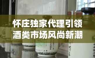 怀庄独家代理引领酒类市场风尚新潮流