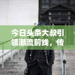 今日头条大叔引领潮流前线，传递正能量视频热议