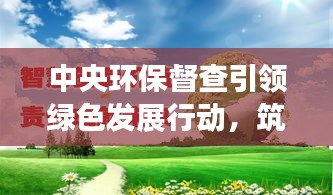 中央环保督查引领绿色发展行动，筑牢可持续发展坚实基石