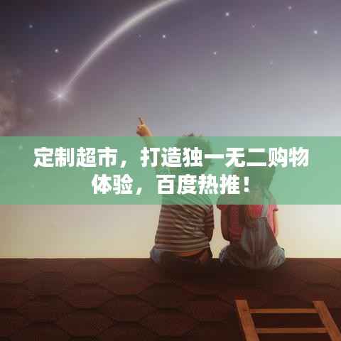 定制超市,打造独一无二购物体验,百度热推!