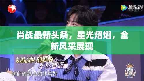 肖战最新头条,星光熠熠,全新风采展现