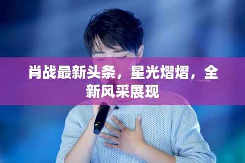 肖战最新头条,星光熠熠,全新风采展现
