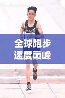全球跑步速度巅峰榜,顶尖跑者速度排名大揭秘