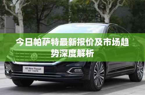 今日帕萨特最新报价及市场趋势深度解析