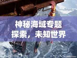 神秘海域专题探索,未知世界的魅力与奇迹探秘