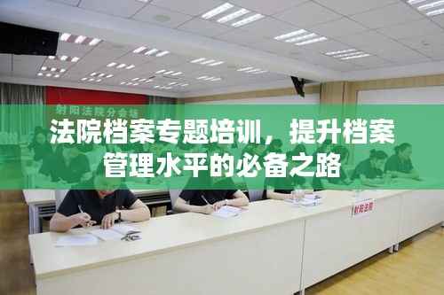 法院档案专题培训,提升档案管理水平的必备之路